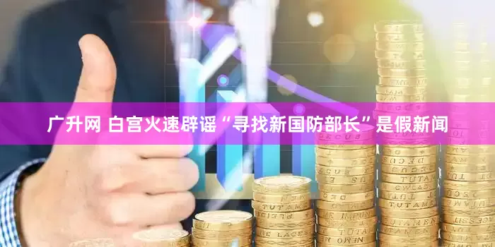 广升网 白宫火速辟谣“寻找新国防部长”是假新闻