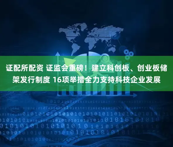 证配所配资 证监会重磅！建立科创板、创业板储架发行制度 16项举措全力支持科技企业发展