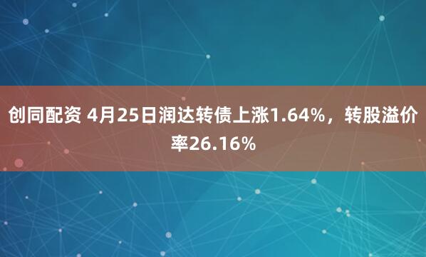 创同配资 4月25日润达转债上涨1.64%，转股溢价率26.16%