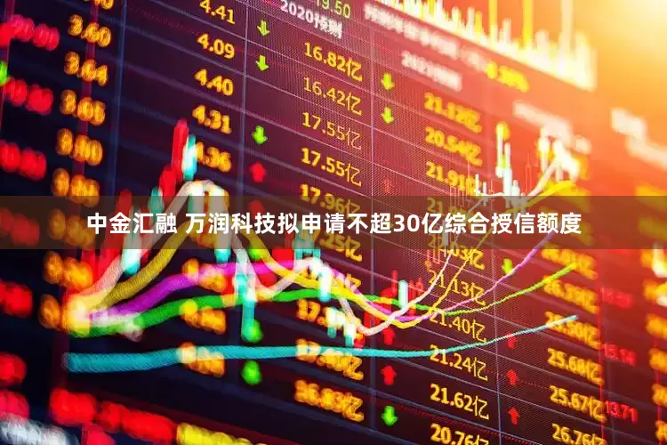 中金汇融 万润科技拟申请不超30亿综合授信额度