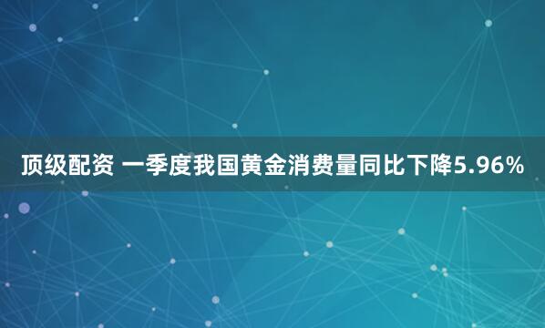 顶级配资 一季度我国黄金消费量同比下降5.96%