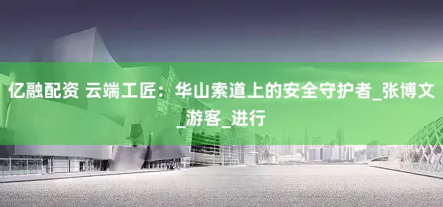 亿融配资 云端工匠：华山索道上的安全守护者_张博文_游客_进行