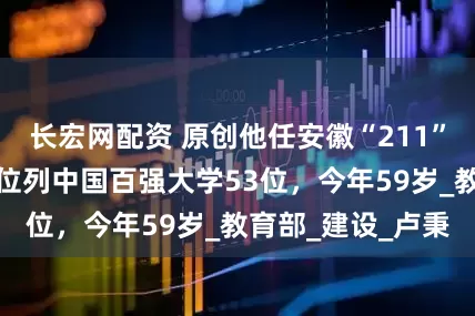 长宏网配资 原创他任安徽“211”大学党委书记，位列中国百强大学53位，今年59岁_教育部_建设_卢秉