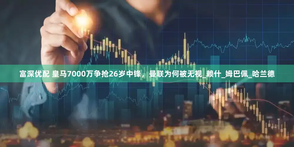 富深优配 皇马7000万争抢26岁中锋，曼联为何被无视_赖什_姆巴佩_哈兰德