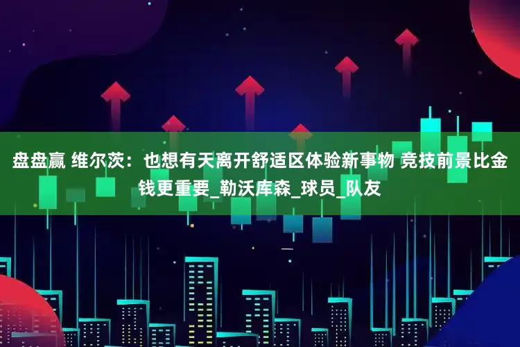 盘盘赢 维尔茨：也想有天离开舒适区体验新事物 竞技前景比金钱更重要_勒沃库森_球员_队友
