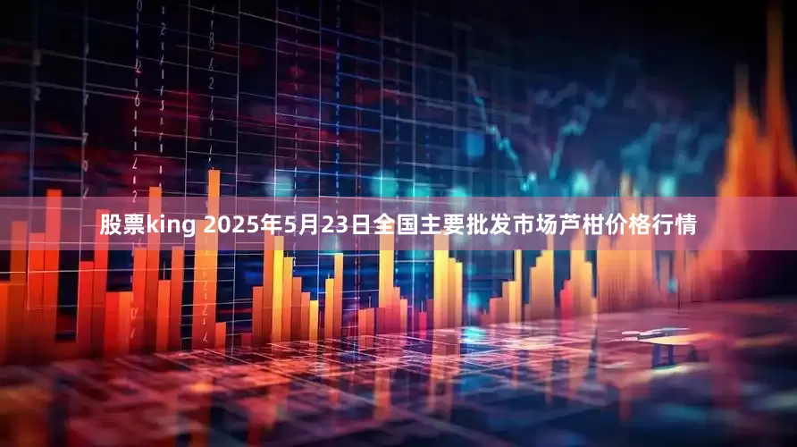 股票king 2025年5月23日全国主要批发市场芦柑价格行情