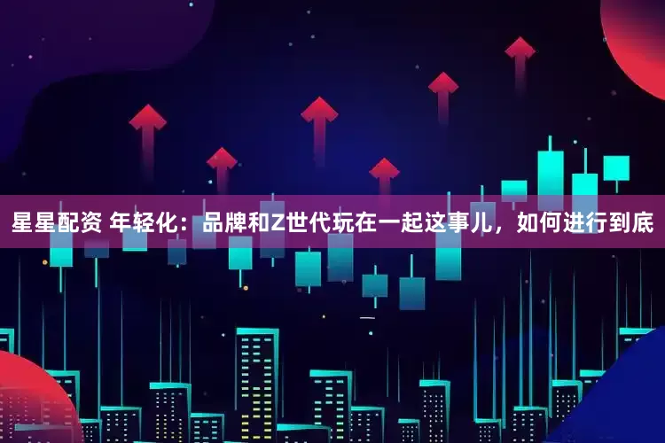 星星配资 年轻化：品牌和Z世代玩在一起这事儿，如何进行到底