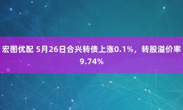 宏图优配 5月26日合兴转债上涨0.1%，转股溢价率9.74%