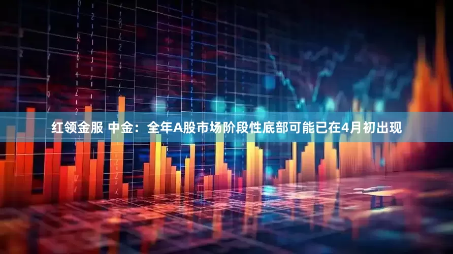 红领金服 中金：全年A股市场阶段性底部可能已在4月初出现