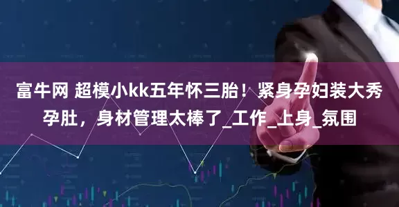 富牛网 超模小kk五年怀三胎！紧身孕妇装大秀孕肚，身材管理太棒了_工作_上身_氛围