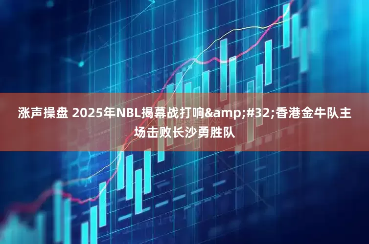 涨声操盘 2025年NBL揭幕战打响&#32;香港金牛队主场击败长沙勇胜队