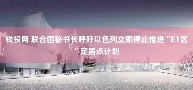 钱投网 联合国秘书长呼吁以色列立即停止推进“E1区”定居点计划