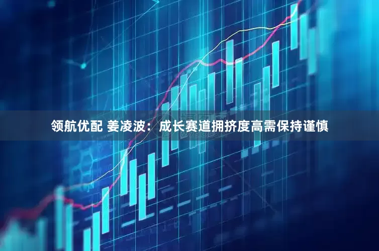 领航优配 姜凌波：成长赛道拥挤度高需保持谨慎