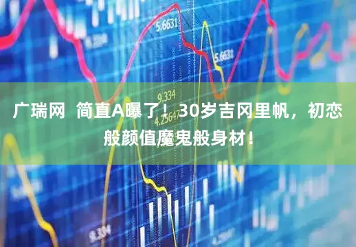 广瑞网  简直A曝了！30岁吉冈里帆，初恋般颜值魔鬼般身材！