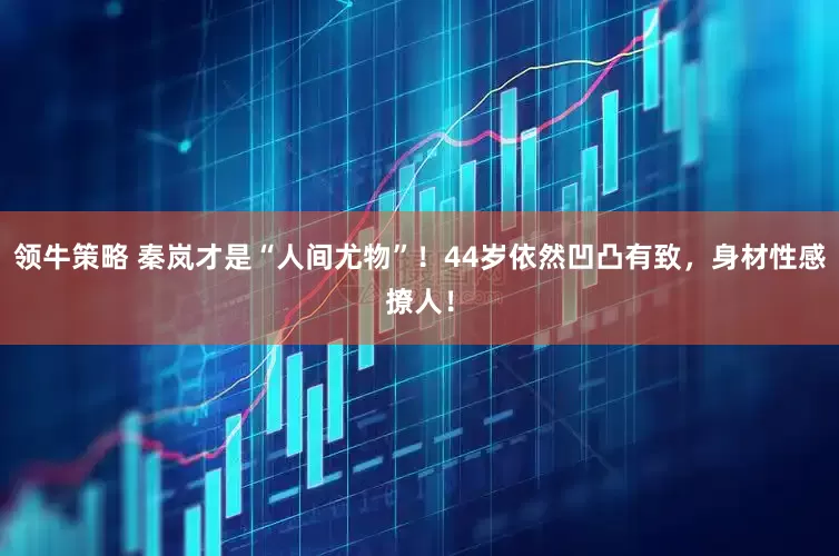 领牛策略 秦岚才是“人间尤物”！44岁依然凹凸有致，身材性感撩人！