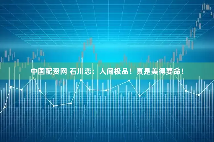 中国配资网 石川恋：人间极品！真是美得要命！