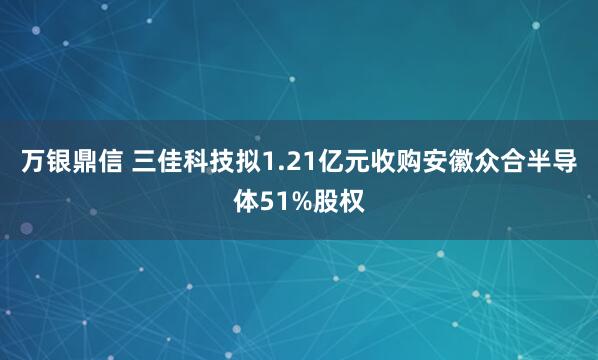 万银鼎信 三佳科技拟1.21亿元收购安徽众合半导体51%股权